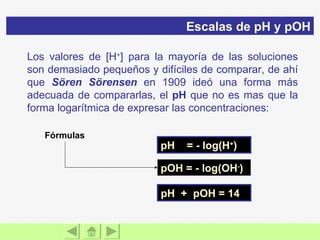 pH  = - log(H + ) pOH = - log(OH - ) pH  +  pOH = 14 Los valores de [H + ] para la mayoría de las soluciones son demasiado pequeños y difíciles de comparar, de ahí que  Sören Sörensen  en 1909 ideó una forma más adecuada de compararlas, el  pH  que no es mas que la forma logarítmica de expresar las concentraciones: Escalas de pH y pOH Fórmulas  