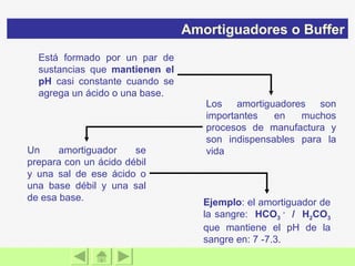 Está formado por un par de sustancias que  mantienen el pH  casi constante cuando se agrega un ácido o una base. Un amortiguador se prepara con un ácido débil y una sal de ese ácido o una base débil y una sal de esa base. Ejemplo : el amortiguador de la sangre:  HCO 3  -   /  H 2 CO 3   que mantiene el pH de la sangre en: 7 -7.3. Los amortiguadores son importantes en muchos procesos de manufactura y son indispensables para la vida Amortiguadores o Buffer 