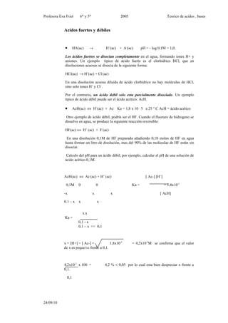 Profesora Eva Friet      6to y 5to                    2005                              Teorico de acidos . bases


             Acidos fuertes y débiles


             •       HA(ac)       →          H+(ac) + A-(ac)         pH = - log 0,1M = 1,0.

             Los ácidos fuertes se disocian completamente en el agua, formando iones H+ y
             aniones. Un ejemplo tipico de ácido fuerte es el clorhídrico HCl, que en
             disoluciones acuosas se disocia de la siguiente forma:

             HCl(ac) → H+(ac) + Cl-(ac)

             En una disolución acuosa diluida de ácido clorhídrico no hay moléculas de HCl,
             sino solo iones H+ y Cl- .

             Por el contrario, un ácido debil solo esta parcialmente disociado. Un ejemplo
             tipico de ácido débil puede ser el ácido acético: AcH.

             •       AcH(ac) ⇔ H+(ac) + Ac- Ka = 1,8 x 10 – 5 a 25 ° C AcH = ácido acético

              Otro ejemplo de ácido débil, podría ser el HF. Cuando el fluoruro de hidrogeno se
             disuelve en agua, se produce la siguiente reacción reversible:

             HF(ac) ⇔ H+ (ac) + F-(ac)

              En una disolución 0,1M de HF preparada añadiendo 0,10 moles de HF en agua
             hasta formar un litro de disolución, mas del 90% de las moléculas de HF están sin
             disociar.

              Calculo del pH para un ácido débil, por ejemplo, calcular el pH de una solución de
             ácido acético 0,1M.



             AcH(ac) ⇔ Ac-(ac) + H+ (ac)                                [ Ac-] [H+]

              0,1M      0                0                    Ka =                    = 1,8x10-5

             -x                      x          x                                [ AcH]

             0.1 – x    x                x

                            x.x
             Ka =
                        0,1 - x
                        0,1 – x << 0,1



             x = [H+] = [ Ac-] =           1,8x10-5           = 4,2x10-3M se confirma que el valor
             de x es pequeño frente a 0,1.



             4,2x10-3 x 100 =                4,2 % < 0,05 por lo cual esta bien despreciar x frente a
             0,1.

               0,1




24/09/10
 