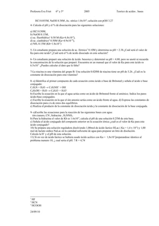 Profesora Eva Friet     6to y 5to                 2005                          Teorico de acidos . bases


    HCl 0.055M, NaOH 0.38M ,Ac. nítrico 1.0x10-4; solución con pOH 3.27
4- Calcula el pH y el % de disociación para las siguientes soluciones:

a) HCl 0.50M,
b) NaOH 0.15M,
c) ac. fluorhídrico1 0.50 M (Ka=6.8x10-4),
d) ac. cianhídrico2 0.50M (Ka=4.9x10-10),
e) NH3 0.15M (Kb=1.8x10-5)

5- Un estudiante prepara una solución de ac. fórmico3 0.10M y determina su pH = 2.38.¿Cuál será el valor de
Ka para este ácido? ¿Cuál será el % de ácido disociado en esta solución?

6- Un estudiante preparó una solución de ácido. benzoico y determinó su pH = 4.80, pero no anotó ni recuerda
la concentración de la solución que preparó. Encuentra en un manual que el valor de Ka para este ácido es
6.5x10-5. ¿Puedes calcular el dato que le falta?

7-La niacina es una vitamina del grupo B. Una solución 0.020M de niacina tiene un pH de 3.26. ¿Cuál es la
constante de disociación para esta vitamina?

8- a) Identifica al primer compuesto de cada ecuación como ácido o base de Brönsted y señala el ácido o base
conjugado:
C5H5N + H2O → C5H5NH+ + OH-
C6H5OH + H2O → C6H5O- + H3O+
b) Escribe la ecuación en la que el agua actúa como un ácido de Brönsted frente al amónico. Indica los pares
ácido-base conjugados.
c) Escribe la ecuación en la que el ión amonio actúa como un ácido frente al agua. d) Expresa las constantes de
disociación para c/u de estos dos equilibrios.
e) Realiza el producto de la constante de disociación ácida y la constante de disociación de la base conjugada.

9- a)Escribe las ecuaciones para la reacción de las siguientes bases con agua:
  ión cianuro, CN-, hidracina , H2NNH2.
b) Para la hidrazina el valor de Kb es 1.6x10-6, calcula el pH de una solución 0.25M de esta base.
c) Señala el ácido conjugado del compuesto anterior en la ecuación iónica ¿cuál es el valor de Ka para este
ácido conjugado?
10) Se prepara una solución reguladora disolviendo 1,00mol de ácido láctico HLac ( Ka = 1,4 x 10-4) y 1,00
mol de lactato sódico NaLac en la cantidad suficiente de agua para preparar un litro de disolución.
Calcula la H+ y el pH de esta solución.
11) Si en vez de ácido láctico se hubiera usado ácido acético con Ka = 1,8x10-5preparandose identico al
problema numero 10, ¿ cual seria el pH. ? R = 4,74




1
  HF
2
  HCN
3
  HCOOH

24/09/10
 