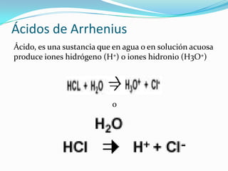 Ácidos de Arrhenius
Ácido, es una sustancia que en agua o en solución acuosa
produce iones hidrógeno (H+) o iones hidronio (H3O+)
o
 