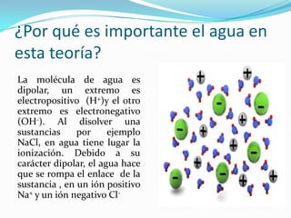 ¿Por qué es importante el agua en
esta teoría?
La molécula de agua es
dipolar, un extremo es
electropositivo (H+)y el otro
extremo es electronegativo
(OH-). Al disolver una
sustancias por ejemplo
NaCl, en agua tiene lugar la
ionización. Debido a su
carácter dipolar, el agua hace
que se rompa el enlace de la
sustancia , en un ión positivo
Na+ y un ión negativo Cl-
 