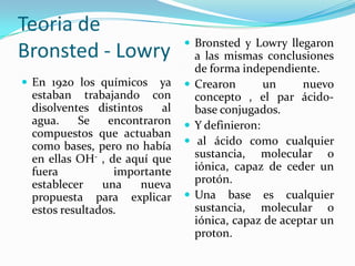 Teoria de
Bronsted - Lowry
 En 1920 los químicos ya
estaban trabajando con
disolventes distintos al
agua. Se encontraron
compuestos que actuaban
como bases, pero no había
en ellas OH- , de aquí que
fuera importante
establecer una nueva
propuesta para explicar
estos resultados.
 Bronsted y Lowry llegaron
a las mismas conclusiones
de forma independiente.
 Crearon un nuevo
concepto , el par ácido-
base conjugados.
 Y definieron:
 al ácido como cualquier
sustancia, molecular o
iónica, capaz de ceder un
protón.
 Una base es cualquier
sustancia, molecular o
iónica, capaz de aceptar un
proton.
 