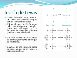 Teoría de Lewis
 Gilbert Newton Lewis, propuso
una teoría más generalizada para
definir a los ácidos y bases.
 Utilizo el concepto de formulas
del electrón-punto, empleo
pares de electrones en la
escritura de formulas químicas
para los ácidos y las bases.
 Un ácido es una sustancia capaz
de aceptar (deficiente de) un par
de electrones.
 Una base es una sustancia capaz
de donar un par de electrones y
octetos completos
 