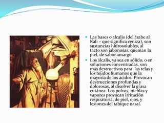  Las bases o alcalis (del árabe al
Kali – que significa ceniza), son
sustancias hidrosolubles, al
tacto son jabonosas, queman la
piel, de sabor amargo
 Los álcalis, ya sea en sólido, o en
soluciones concentradas, son
más destructivos para las telas y
los tejidos humanos que la
mayoría de los ácidos. Provocan
destrucciones profundas y
dolorosas, al disolver la grasa
cutánea. Los polvos, nieblas y
vapores provocan irritación
respiratoria, de piel, ojos, y
lesiones del tabique nasal.
 