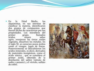  En la Edad Media, los
alquimistas, en sus intentos de
clasificar la materia, identificaron
dos grupos de compuestos que
fueron fáciles de caracterizar por sus
propiedades. Los miembros del
primer grupo, llamados
ácidos, tienen sabor
agrio, enrojecen las tintas azules
vegetales, disuelven los metales. En
el siglo XI, se conocían pocos ácidos
como el vinagre, jugos de frutas.
Posteriormente se descubrieron los
ácidos minerales, es decir, derivados
de materiales inorgánicos, como el
ácido nítrico , que se considera el
primer ácido, obtenido de la
destilación del salitre (nitrato de
sodio y potasio) y el vitriolo, sulfato
de cobre.
 