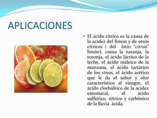 APLICACIONES
 El ácido cítrico es la causa de
la acidez del limón y de otros
cítricos ( del latín “citrus”
limón), como la naranja, la
toronja, el ácido láctico de la
leche, el ácido maleico de la
manzana, el ácido tartárico
de los vinos, el ácido acético
que le da el sabor y olor
característico al vinagre, el
ácido clorhídrico de la acidez
estomacal, el ácido
sulfúrico, nítrico y carbónico
de la lluvia ácida.
 