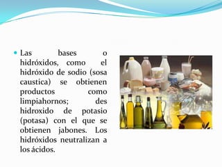  Las bases o
hidróxidos, como el
hidróxido de sodio (sosa
caustica) se obtienen
productos como
limpiahornos; des
hidroxido de potasio
(potasa) con el que se
obtienen jabones. Los
hidróxidos neutralizan a
los ácidos.
 