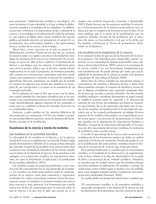 octubre de 2008  •  educación química de aniversario 279
para participar”, “alfabetización científica y tecnológica”. De
estos acrónimos el más extendido es el que reclama la alfabe-
tización científica y tecnológica de la ciudadanía. La alfabeti-
zación hace referencia a la importancia social y cultural de la
ciencia y la tecnología en la educación de todas las personas,
lo cual implica el debate sobre temas científicos de carácter
público, prestando atención no únicamente al cuerpo de co-
nocimientos, sino enfocándose también a las repercusiones
éticas y sociales de la ciencia y la tecnología.
Ahora bien, ¿cómo concretar en el aula un proyecto de
alfabetización científica? Puede decirse que hay un consenso
en muchos países en cuanto a promover diversidad de estra-
tegias de enseñanza de la ciencia con orientación CTS; sin em-
bargo, en pocas de ellas se hace explícito el fundamento di-
dáctico y psicológico que las sustenta. Consideramos grave
esta carencia porque implica que el docente, cuando intente
implementar en su aula la propuesta, en términos generales,
sólo contará con orientaciones curriculares más bien insufi-
cientes para transformar realmente el proceso de enseñanza-
aprendizaje. Necesita, justamente, un modelo que dé sentido
al conjunto de aspectos que tendrá que modificar (y reinte-
grar) de sus concepciones y acciones en la enseñanza de un
contenido particular.
De lo contrario, tal como se dice que ocurre con los alum-
nos cuando asimilan los conceptos científicos que se les pre-
sentan a sus conocimientos previos, los docentes sólo modifi-
carán superficialmente algunos aspectos de los contenidos a
tratar, pero no cambiará su forma de entender el proceso en
su complejidad entera.
Entonces, ¿cuáles pueden ser los soportes didácticos de
una propuesta con orientación CTS? En este trabajo se propo-
ne una unidad didáctica para los cursos de Química del bachi-
llerato, con base en la modelación.
Enseñanza de la ciencia a través de modelos
Los modelos en la actividad científica
La ubicuidad de los modelos en la historia y en la práctica
actual de la ciencia es ampliamente reconocida. Desde el siglo
pasado, historiadores y filósofos de la ciencia se han esforzado
por entender el papel de los modelos en la ciencia. Entre otras
cuestiones, han estudiado la naturaleza de las teorías científi-
cas, el estatus de las hipótesis, la función de las metáforas y las
analogías en la explicación científica, los experimentos men-
tales, así como la articulación, la aplicación y la justificación
de los modelos (Matthews, 2007).
Los modelos juegan un papel preponderante en la cons-
trucción del conocimiento. En el caso particular de la quími-
ca, los modelos son útiles para explicar tanto el comporta-
miento de la materia como para comunicar y representar
resultados, los cuales evolucionan conforme el área de inves-
tigación avanza. La Química es al mismo tiempo una ciencia
muy concreta y muy abstracta. Los fenómenos que estudia
nunca son fáciles de caracterizar, pues la relación entre lo
que se observa y lo que hoy se sabe que sucede no es en
ningún caso evidente (Izquierdo, Caamaño y Quintanilla,
2007). Puede decirse que los químicos modelan la estructu-
ra y el funcionamiento de la materia en un esfuerzo por ex-
plicar por qué se comporta de la forma en que lo hace. O, en
otras palabras, que es a través de la modelización que los
químicos abordan muchos de los problemas que se plan-
tean. En suma, su trascendencia es tal que se ha dicho que
los modelos constituyen la “forma de pensamiento domi-
nante” en la Química.
Los modelos en la enseñanza de la ciencia
Si se comparte la idea de que una de las funciones de la escue-
la es preparar a los individuos para comprender, opinar e in-
tervenir en su comunidad de manera responsable, justa, soli-
daria y democrática (García, 2002), entonces la enseñanza de
la ciencia vendría a ser una herramienta fundamental para
esta transformación. Se puede afirmar, por tanto, que una fi-
nalidad de la enseñanza de la ciencia es ayudar a los alumnos
a apropiarse de esta cultura (Chamizo, 2005).
Ahora bien, la cultura científica no únicamente integra el
conocimiento de nombres y fórmulas, hechos y datos. Ésta
abarca también entender el conjunto de modelos y teorías de
que se dispone actualmente para responder preguntas sobre
los hechos que suceden a nuestro alrededor. En este sentido,
modelos, analogías y metáforas desempeñan un papel central,
al establecer puentes entre lo conocido y lo desconocido
uniendo, de esta forma, dos realidades que hasta ese momen-
to eran extrañas. No es de sorprender, por tanto, que el estu-
dio de los modelos sea fundamental en la investigación edu-
cativa, que se ha ocupado profusamente en indagar diversos
aspectos de los modelos relacionados con el aprendizaje esco-
lar (como apoyo a los procesos de memorización, la relación
que guardan con la adquisición de conocimiento histórico y
filosófico, el papel de la experiencia del aprendiz en la cons-
trucción del conocimiento de teorías científicas, la resolución
de problemas, entre muchos otros).
Concebir el aprendizaje de la ciencia como un proceso de
modelización de los fenómenos implica, sin duda, un cambio
sustancial en la forma de enseñarlos. Desde este punto de vis-
ta la modelización del conocimiento científico estará en fun-
ción de la concepción de “ciencia” que el docente posea.
En la postura tradicional, se considera que el conocimiento
científico es el resultado de la observación y la experimenta-
ción, se hace énfasis en la idea de objetividad en la recogida
de datos, y la presencia de un “método científico”. Asimismo,
se considera que la “verdad” existe y que los científicos buscan
develarla mediante la elaboración de modelos y teorías, los
cuales serán ciertos o falsos según se ajusten o no a la realidad,
pese a que ninguna realidad satisface totalmente estas inter-
pretaciones idealizadas (Sanmartí, 2002).
En cambio, desde una perspectiva más actual se considera que
“El conocimiento científico es de naturaleza simbólica y
negociado socialmente, y los objetos de la ciencia no son
los fenómenos de la naturaleza, sino los constructos que la
 