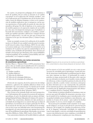 octubre de 2008  •  educación química de aniversario 281
En cuanto a la perspectiva pedagógica de la enseñanza a
través de modelos, ésta no centra su atención en el “cambio
conceptual” ni en la aplicación del “método científico”, sino
en la explicitación que el estudiante hace de los hechos obser-
vados a través de distintos lenguajes, es decir, en la construc-
ción de modelos explicativos que se enriquecen con las nue-
vas experiencias y el intercambio de puntos de vista entre los
miembros del grupo. Por ello, la hipótesis en la construcción
de modelos apunta no a la superación empírica de un modelo
por otro, sino a la integración jerárquica que el estudiante va
haciendo del conocimiento cotidiano y el científico, conside-
rando que también aprenden a diferenciar e integrar diversos
tipos de explicaciones, y no sólo eso, sino que reconocen los
contextos en los que son relevantes (Pozo y Gómez-Crespo,
1998).
Existe un ejemplo reciente de la utilización de la modeli-
zación en el diseño de una unidad curricular para la enseñan-
za del tema de ácidos y bases (Erduran, 2007). En este traba-
jo, la autora señala que se han olvidado frecuentemente en la
enseñanza de la química los aspectos epistemológicos de los
modelos como resultados del aprendizaje. Pone atención por
ejemplo a los factores que denomina como “proyectabilidad y
composicionalidad“ de los modelos (“projectability and com-
positionality” en el original en inglés).
Una unidad didáctica con varias secuencias
de enseñanza-aprendizaje
Sánchez Blanco y Valcárcel Pérez (1993) presentaron hace
quince años un modelo para la planificación de la enseñanza
basado en el diseño de unidades didácticas, con cinco compo-
nentes:
  a)  Análisis científico;
  b)  Análisis didáctico;
  c)  Selección de objetivos;
  d)  Selección de estrategias didácticas;
  e)  Selección de estrategias de evaluación.
Dentro de este esquema, dos de los autores de este trabajo
realizaron y aplicaron dos unidades didácticas dentro de la
dimensión CTS, cuyos temas fueron “La espuma que le ayudó
al hombre a llegar a la luna” y “Contaminación con metales
pesados, una llamada de alerta” (Zenteno, 2007).
Hoy el tema se ha retomado desde una nueva perspectiva,
con el advenimiento del concepto de secuencia de enseñanza-
aprendizaje, al cual se ha dedicado todo un número del Inter-
national Journal of Science Education (el volumen 26, número 5
de 2004). Una característica distintiva de tales productos y
actividades de investigación es su carácter dual, que se enlaza al
aprendizaje y la enseñanza de un tópico particular. En efecto,
las secuencias de este tipo caen en la tradición de la investiga-
ción-acción ya que son utilizadas tanto como herramientas de
investigación, así como innovaciones que apuntan hacia el ma-
nejo de los problemas de aprendizaje relacionadas con un tema
específico (Meheut y Psilos, 2004; Leach y Scott, 2002).
Una característica distintiva del modelo didáctico aplicado
por los autores es la de una unidad con una o más secuen-
ciaciones de actividades para el aprendizaje.A partir del estu-
dio de situaciones transformadas en problemas para los alum-
nos, éstos expresan sus ideas y el profesorado les ayuda a
ponerlas en juego, promoviendo la discusión sobre aspectos
que son relevantes en relación con el modelo o teoría científica
de referencia, es decir, el profesor gestiona la selección de los
aspectos a discutir, y ayuda a tomar conciencia y jerarquizar
las ideas relevantes que se van construyendo. Así, partiendo
de las experiencias previas e ideas del alumnado, se promueve
la construcción de significados progresivamente más abstrac-
tos y complejos (García y Sanmartí, 2006).
Como síntesis, se propone planificar la enseñanza como un
proceso que parte del análisis de situaciones concretas, cerca-
nas al mundo de los estudiantes, para ir introduciendo en for-
ma gradual entidades menos familiares y más abstractas —ge-
neradas en el marco de la ciencia —para explicar los hechos
seleccionados. Y, a la vez, ir de lo simple a lo complejo.
Tal secuencia de actividades puede resumirse en el esque-
ma de la figura 3, en el que se procede de lo concreto hacia lo
abstracto y de lo simple a lo complejo, de preferencia a lo lar-
go de la diagonal, incluyendo actividades de exploración,
como lo más simple y concreto; actividades de generalización,
un poco más abstractas pero muy complejas, y actividades de
síntesis, medianamente complejas pero muy abstractas.
Figura 3. Esquema de las secuencias de enseñanza aprendizaje
de la unidad didáctica desarrollada (Adaptado de Sanmartí, 2002).
 