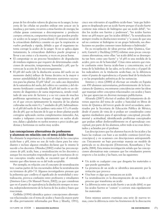 octubre de 2008  •  educación química de aniversario 283
pesar de los elevados valores de glucosa en la sangre, la ma-
yoría de las células no pueden utilizar este azúcar sin la
insulina y, por tanto, recurren a otras fuentes de energía; las
células grasas comienzan a descomponerse y producen
cuerpos cetónicos, compuestos tóxicos que pueden produ-
cir acidez en la sangre (cetoacidosis). El síntoma inicial de
la cetoacidosis diabética consiste en que la respiración se
vuelve profunda y rápida, debido a que el organismo in-
tenta corregir la acidez de la sangre. Si no se aplica algún
tratamiento, la cetoacidosis diabética puede progresar y
llevar a un coma o a la muerte, a veces en pocas horas.
El compostaje es un proceso bioxidativo de degradación•	
de residuos orgánicos que requiere de determinadas condi-
ciones de aireación, temperatura, humedad y pH, que fa-
vorezcan la acción de los microorganismos.
El pH del suelo (de la disolución acuosa del suelo en un•	
momento dado) influye de forma decisiva en la mayor o
menor asimilabilidad de los diferentes nutrientes necesa-
rios para las plantas. El pH “ideal”, en cada caso dependerá
de la naturaleza del suelo, del cultivo en cuestión y del ele-
mento fertilizante considerado. El pH del suelo es un ele-
mento de diagnóstico de suma importancia, siendo resul-
tado de una serie de factores y a su vez causa de muchos
problemas agronómicos. Aunque el rango óptimo de pH
en el que crecen óptimamente la mayoría de las plantas
cultivadas oscila entre 6 y 7 unidades de pH, habitualmen-
te el pH del suelo de los jardines varía entre 4.5 y 8 unida-
des de pH, que en función de lo que se desee plantar puede
corregirse aplicando ciertos complementos minerales. Así,
rosales y tulipanes crecen óptimamente en suelos alcali-
nos; dalias y gladiolos en suelos neutros o poco ácidos; gar-
denias y hortensias en suelos muy ácidos.
Las concepciones alternativas de profesores
y alumnos en relación con el tema ácido-base
No obstante la importancia y la cotidianidad de los conceptos
ácido-base y pH, éstos no son de todo claros para los estu-
diantes e incluso algunos estudios declaran que lo mismo le
sucede a los docentes. Dhindsa (2002) evaluó las preconcep-
ciones de pH, ácido, base, y neutralización en los docentes y
aunque los encuestados respondieron que la enseñanza de es-
tos conceptos resulta sencilla, se encontró que el entendi-
miento que ellos tienen no es del todo aceptable.
Por ejemplo, en relación con el concepto de neutralización
tres cuartas partes de los encuestados define la neutralización
en términos de pH=7.0. Algunos investigadores piensan que
la polisemia que conlleva el significado de neutralidad y neu-
tralización, provoca confusión entre profesores y estudiantes
(Jiménez-Liso y De Manuel-Torres, 2002), ya que consideran
que en el punto de equivalencia la disolución siempre es neu-
tra, independientemente de la fuerza de los ácidos y bases que
reaccionan.
Griffiths (1994) identifica quince concepciones alternati-
vas relacionadas con el tema de ácidos y bases (la mayor parte
de ellas previamente informadas por Ross y Munby, 1991),
cinco son relevantes al equilibrio ácido-base: “más gas hidró-
geno es desplazado por un ácido fuerte porque el ácido fuerte
contiene más enlaces de hidrógeno que un ácido débil”, “to-
dos los ácidos son fuertes y poderosos”, “los ácidos fuertes
tiene un pH mayor que los ácidos débiles”, “la neutralización
siempre resulta en disoluciones neutras” y “a causa de que una
sal no contiene ni hidrógeno ni un grupo hidroxilo, sus diso-
luciones no pueden contener iones hidronio o hidróxido”.
En su recopilación de ideas previas sobre Química, Gar-
nett, Garnett y Hackling (1995) enlistan unas pocas concep-
ciones alternativas, entre ellas:“un ácido débil no se desempe-
ña tan bien como uno fuerte” y “el pH es una medida de la
acidez, pero no de la basicidad”. Citan estos autores que exis-
te confusión entre fuerza ácido-base y concentración, en el
tema de la hidrólisis de las sales, en la selección y el papel de
los indicadores en la titulación ácido-base, en la diferencia
entre el punto de equivalencia y el punto final de la titulación
y en las propiedades anfotéricas de las sustancias.
Jiménez y otros (2000) al efectuar un estudio en España
con 450 alumnos universitarios, preferentemente de la licen-
ciatura de Química, encontraron coincidencias entre las ideas
que manejan sobre conceptos relacionados con ácidos y bases
y las que aparecían en diversos mensajes publicitarios.
Alvarado (2007) efectuó el análisis del tratamiento de di-
versos aspectos del tema de acidez y basicidad en libros de
texto de Química del tercer grado de nivel secundaria, auto-
rizados por la Secretaría de Educación Pública de México,
desde el punto de vista de si podían ser considerados como
agentes mediadores para el aprendizaje conceptual, procedi-
mental y actitudinal, identificando problemas conceptuales
que podían influir desfavorablemente en el aprendizaje con-
ceptual, por parte de los alumnos, sobre todo si no eran detec-
tados y aclarados por el profesor.
Las descripciones que los alumnos hacen de los ácidos y las
bases las realizan con base a un modelo continuo (nivel ma-
croscópico) y en ocasiones con descripciones antropomórfi-
cas. Únicamente un bajo porcentaje maneja un modelo de
partícula en su descripción (Demerouti, Kousathana y Tsa­
parlis, 2004). Esta misma investigación señala que las concep-
ciones alternativas más comunes que los estudiantes poseen
respecto a los ácidos y las bases, son las siguientes:
Un ácido es cualquier cosa que desgasta los materiales o•	
que puede quemarlos
La presencia de un ácido se identifica únicamente por la•	
irritación que provoca
Una base es algo que enmascara un ácido•	
La neutralización es la descomposición de un ácido o el•	
proceso que transforma un ácido
La diferencia entre un ácido fuerte y un ácido débil, es que•	
los ácidos fuertes se “comen” o corroen más rápidamente
los materiales
Estos mismos autores examinan una serie de nuevos te-
mas, como la diferencia entre los fenómenos de la disociación
 
