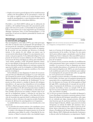 octubre de 2008  •  educación química de aniversario 285
Explicar de manera general algunas de las manifestaciones——
médicas del desequilibrio de los mecanismos a través de
los cuales se regula la acidez en el cuerpo humano con la
ayuda de amortiguadores, y otros fenómenos tales como la
acidez estomacal o la cetoacidosis diabética.
Drechsler y van Driel (2007) indican que la utilización de
modelos y del modelaje forma parte del conocimiento peda-
gógico del tema de la acidez y la basicidad de los profesores.
Indican estos autores que es muy importante que los alumnos
distingan claramente entre el nivel fenomenológico y el de
partículas, el cual será un objetivo primordial de nuestra uni-
dad didáctica.
Metodología y secuenciación para
la intervención pedagógica
Hay investigadores, como Adey (1997), que están preocupa-
dos sobre la relación entre la progresión del aprendizaje y la
secuenciación de contenidos y consideran importante investi-
gar si el conocimiento de cualquier tema puede ser organiza-
do de acuerdo con una jerarquía que favorezca el entendi-
miento. A los autores de este trabajo nos parece que la
secuenciación inducida por la figura 3 es una respuesta conve-
niente a esta preocupación. Se ha elaborado la figura 5 de una
porción de la tercera secuencia didáctica de este trabajo (ver
en la tercera de forros esta figura en colores, para entender los
“azul, violeta, amarillo y verde” del párrafo siguiente; asimis-
mo ver más adelante la descripción de esta tercera secuencia).
Se han colocado los fondos elípticos en azul para connotar los
aspectos de índole social, los rectángulos en violeta (Química)
y amarillo (Biología) para los aspectos científicos y los verdes
para los tecnológicos.
Se ha utilizado en estos diagramas el criterio de secuencia-
ción previsto por Aikenhead en la figura 4, ya que todo parte
de la pregunta de interés social: ¿Podríamos pensar que la po-
blación mundial de seis mil millones de seres humanos podría
alimentarse hoy sin la producción de fertilizantes? La res-
puesta nos lleva primero a estudiar la fijación del nitrógeno
atmosférico y de aquí nos hace desembocar en la tecnología
de Haber y Bosch para producir el amoniaco (es decir, en un
aspecto tecnológico). De allí vamos hacia los temas científicos
del equilibrio químico y la reversibilidad. La discusión de la
base científica del proceso nos conduce a Nernst como el ori-
gen de su fundamento mismo y volvemos la cara hacia los
aspectos tecnológicos de la catálisis y a los datos de la eleva-
ción de la producción agrícola desde la utilización de los fer-
tilizantes, es decir, volvemos a los aspectos sociales. Finalmen-
te vamos de allí hacia los amortiguadores en el organismo.
La unidad didáctica se planeó con una introducción y tres
secuencias:
  1)  La introducción intenta motivar a los estudiantes acerca
de la existencia en el entorno cotidiano de ácidos y bases;
se induce a los alumnos de manera práctica en el uso de
indicadores para definir la acidez o basicidad de las sus-
tancias; se llama la atención sobre esta dualidad impor-
tante en el terreno de la Química, desembocando en la
caracterización de los ácidos y las bases. En este punto
vale la pena utilizar mapas conceptuales como los desar-
rollados por Furió, Calatayud y Bárcenas (2007) para re-
presentar las interpretaciones macroscópicas y nanoscó-
picas de la materia.
  2)  La primera de las secuencias introduce la modelización
como instrumento básico para construir el conocimiento
científico. La secuencia se basa en diagramas que mues-
tran el modelo discontinuo y el continuo de la estructura
de la materia (Angelini et al., 2001), así como la propues-
ta de modelos por parte de los estudiantes para explicar
el cromatograma de una gota de tinta sobre un papel fil-
tro con la presencia de un disolvente.
  3)  La segunda secuencia introduce el modelo de Arrhenius
de los ácidos y las bases, que es la primera interpretación
nanoscópica de su comportamiento. Esto se logra ubican-
do a los alumnos en el avance de la fisicoquímica al final
del siglo XIX e introduciendo el concepto de ion de Fa-
raday, y la propuesta de Arrhenius con su teoría de la di-
sociación electrolítica. Como un ejemplo CTS de este
tipo de reacciones ácido-base, se presenta una saponifica-
ción, para obtener un jabón.
  4)  La tercera secuencia introduce el modelo de Brønsted y
Lowry. Para llegar a ese punto se presenta primero el pro-
blema de la fijación del nitrógeno atmosférico, sólo capaz
de ser realizado por algas cianoprocariontes, rhizobia y
otras bacterias que de una forma simbiótica con las legu-
minosas logran la fijación, debido a que poseen la enzima
nitrogenasa. La síntesis de Haber del amoniaco vino a
aportar una forma industrial de realizar el proceso de fi-
jación. Aquí se discutirá en clase sobre la historia de este
alcance y la influencia de Nernst, Haber y Bosch (Drons-
field y Morris, 2007). Habiendo introducido el amoniaco,
se discute sobre los fertilizantes y su importancia.Tambi-
Figura 5. Parte de la tercera secuencia de enseñanza, colocada
en el diagrama correspondiente a la figura 3.
 