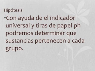Hipótesis
•Con ayuda de el indicador
universal y tiras de papel ph
podremos determinar que
sustancias pertenecen a cada
grupo.