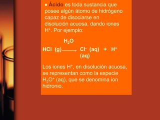 HCl (g) Cl- (aq) + H+
(aq)
H2O
Los iones H+, en disolución acuosa,
se representan como la especie
H3O+ (aq), que se denomina ion
hidronio.
 Ácido es toda sustancia que
posee algún átomo de hidrógeno
capaz de disociarse en
disolución acuosa, dando iones
H+. Por ejemplo:
 