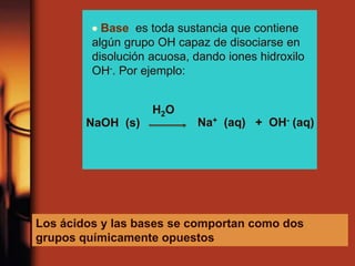  Base es toda sustancia que contiene
algún grupo OH capaz de disociarse en
disolución acuosa, dando iones hidroxilo
OH-. Por ejemplo:
NaOH (s) Na+ (aq) + OH- (aq)
H2O
Los ácidos y las bases se comportan como dos
grupos químicamente opuestos
 