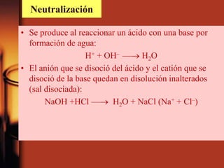 Neutralización
• Se produce al reaccionar un ácido con una base por
formación de agua:
H+ + OH– — H2O
• El anión que se disoció del ácido y el catión que se
disoció de la base quedan en disolución inalterados
(sal disociada):
NaOH +HCl — H2O + NaCl (Na+ + Cl–)
 