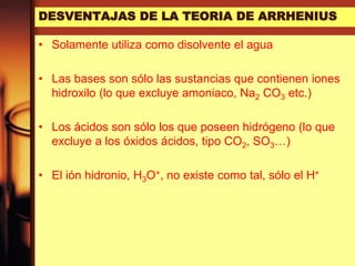 DESVENTAJAS DE LA TEORIA DE ARRHENIUS
• Solamente utiliza como disolvente el agua
• Las bases son sólo las sustancias que contienen iones
hidroxilo (lo que excluye amoniaco, Na2 CO3 etc.)
• Los ácidos son sólo los que poseen hidrógeno (lo que
excluye a los óxidos ácidos, tipo CO2, SO3…)
• El ión hidronio, H3O+, no existe como tal, sólo el H+
 