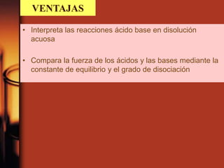 VENTAJAS
• Interpreta las reacciones ácido base en disolución
acuosa
• Compara la fuerza de los ácidos y las bases mediante la
constante de equilibrio y el grado de disociación
 