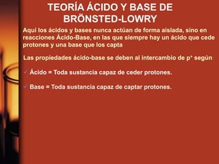 TEORÍA ÁCIDO Y BASE DE
BRÖNSTED-LOWRY
Aquí los ácidos y bases nunca actúan de forma aislada, sino en
reacciones Ácido-Base, en las que siempre hay un ácido que cede
protones y una base que los capta
Las propiedades ácido-base se deben al intercambio de p+ según:
 Ácido = Toda sustancia capaz de ceder protones.
 Base = Toda sustancia capaz de captar protones.
 