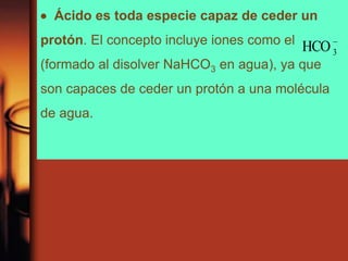  Ácido es toda especie capaz de ceder un
protón. El concepto incluye iones como el
(formado al disolver NaHCO3 en agua), ya que
son capaces de ceder un protón a una molécula
de agua.
-
3HCO
 