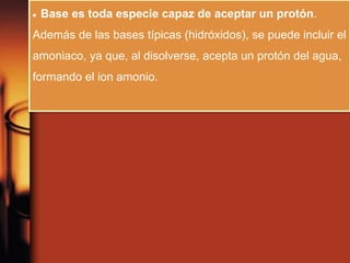  Base es toda especie capaz de aceptar un protón.
Además de las bases típicas (hidróxidos), se puede incluir el
amoniaco, ya que, al disolverse, acepta un protón del agua,
formando el ion amonio.
 