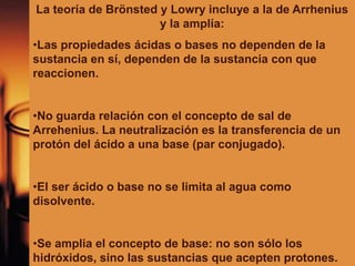 La teoría de Brönsted y Lowry incluye a la de Arrhenius
y la amplía:
•Las propiedades ácidas o bases no dependen de la
sustancia en sí, dependen de la sustancia con que
reaccionen.
•No guarda relación con el concepto de sal de
Arrehenius. La neutralización es la transferencia de un
protón del ácido a una base (par conjugado).
•El ser ácido o base no se limita al agua como
disolvente.
•Se amplia el concepto de base: no son sólo los
hidróxidos, sino las sustancias que acepten protones.
 