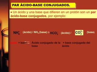 PAR ÁCIDO-BASE CONJUGADOS.
 Un ácido y una base que difieren en un protón son un par
ácido-base conjugados, por ejemplo:
-
3HCO
-2
3CO
4NH (ácido) / NH3 (base) o (ácido) / (base)
ácido + base Ácido conjugado de la
base
+ base conjugada del
ácido
 