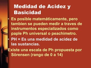Medidad de Acidez y
Basicidad
• Es posible matemáticamente, pero
tambien se pueden medir a traves de
instrumentos especializados como
paple Ph universal o peachimetro.
• PH = Es una medidad de acidez de
las sustancias.
Existe una escala de Ph propuesta por
Sörensen (rango de 0 a 14)
 