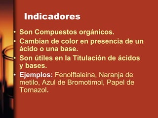 Indicadores
• Son Compuestos orgánicos.
• Cambian de color en presencia de un
ácido o una base.
• Son útiles en la Titulación de ácidos
y bases.
• Ejemplos: Fenolftaleina, Naranja de
metilo, Azul de Bromotimol, Papel de
Tornazol.
 