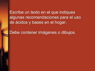 Escribe un texto en el que indiques
algunas recomendaciones para el uso
de ácidos y bases en el hogar.
Debe contener imágenes o dibujos.
 