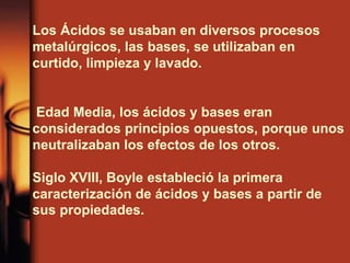 Los Ácidos se usaban en diversos procesos
metalúrgicos, las bases, se utilizaban en
curtido, limpieza y lavado.
Edad Media, los ácidos y bases eran
considerados principios opuestos, porque unos
neutralizaban los efectos de los otros.
Siglo XVIII, Boyle estableció la primera
caracterización de ácidos y bases a partir de
sus propiedades.
 