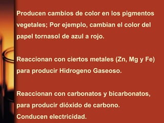 Producen cambios de color en los pigmentos
vegetales; Por ejemplo, cambian el color del
papel tornasol de azul a rojo.
Reaccionan con ciertos metales (Zn, Mg y Fe)
para producir Hidrogeno Gaseoso.
Reaccionan con carbonatos y bicarbonatos,
para producir dióxido de carbono.
Conducen electricidad.
 