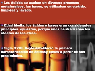 Los Ácidos se usaban en diversos procesos
metalúrgicos, las bases, se utilizaban en curtido,
limpieza y lavado.
Edad Media, los ácidos y bases eran considerados
principios opuestos, porque unos neutralizaban los
efectos de los otros.
Siglo XVIII, Boyle estableció la primera
caracterización de ácidosy bases a partir de sus
propiedades.
 