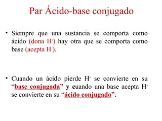 Par Ácido-base conjugado
• Siempre que una sustancia se comporta como
ácido (dona H+
) hay otra que se comporta como
base (acepta H+
).
• Cuando un ácido pierde H+
se convierte en su
“base conjugada” y cuando una base acepta H+
se convierte en su “ácido conjugado”.
 