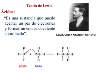 Teoría de Lewis
Ácidos:
“Es una sustancia que puede
aceptar un par de electrones
y formar un enlace covalente
coordinado”. Lewis, Gilbert Newton (1875-1946)
N H
••
H
H
ácido base
F B
F
F
+ F B
F
F
N H
H
H
 