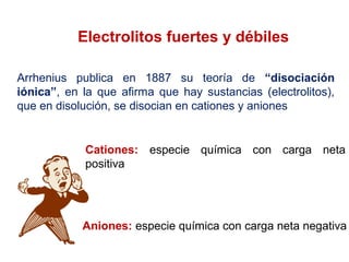 Electrolitos fuertes y débiles
Arrhenius publica en 1887 su teoría de “disociación
iónica”, en la que afirma que hay sustancias (electrolitos),
que en disolución, se disocian en cationes y aniones
Cationes: especie química con carga neta
positiva
Aniones: especie química con carga neta negativa
 