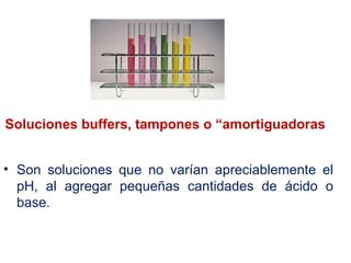 Soluciones buffers, tampones o “amortiguadoras
• Son soluciones que no varían apreciablemente el
pH, al agregar pequeñas cantidades de ácido o
base.
 