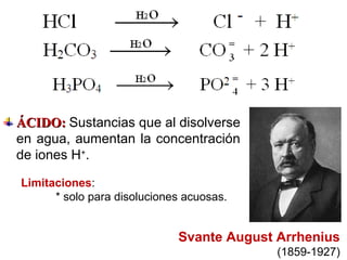 Svante August Arrhenius
(1859-1927)
Limitaciones:
* solo para disoluciones acuosas.
ÁCIDO:ÁCIDO: Sustancias que al disolverse
en agua, aumentan la concentración
de iones H+
.
 