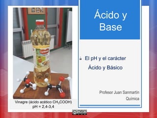 Ácido y
Base
Profesor Juan Sanmartín
Química
El pH y el carácter
Ácido y Básico
Vinagre (ácido acético CH3COOH)
pH = 2,4-3,4
 