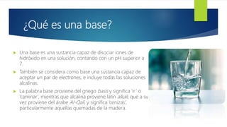 ¿Qué es una base?
 Una base es una sustancia capaz de disociar iones de
hidróxido en una solución, contando con un pH superior a
7.
 También se considera como base una sustancia capaz de
aceptar un par de electrones, e incluye todas las soluciones
alcalinas.
 La palabra base proviene del griego basis y significa ‘ir‘ o
‘caminar’, mientras que alcalina proviene latín alkali, que a su
vez proviene del árabe Al-Qali, y significa ‘cenizas’,
particularmente aquellas quemadas de la madera.
 