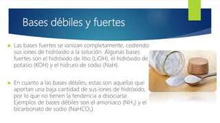 Bases débiles y fuertes
 Las bases fuertes se ionizan completamente, cediendo
sus iones de hidróxido a la solución. Algunas bases
fuertes son el hidróxido de litio (LiOH), el hidróxido de
potasio (KOH) y el hidruro de sodio (NaH).
 En cuanto a las bases débiles, estas son aquellas que
aportan una baja cantidad de sus iones de hidróxido,
por lo que no tienen la tendencia a disociarse.
Ejemplos de bases débiles son el amoníaco (NH3) y el
bicarbonato de sodio (NaHCO3).
 