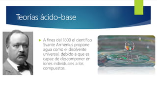 Teorías ácido-base
 A fines del 1800 el científico
Svante Arrhenius propone
agua como el disolvente
universal, debido a que es
capaz de descomponer en
iones individuales a los
compuestos.
 