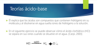 Teorías ácido-base
 Él explica que los ácidos son compuestos que contienen hidrógeno en su
molécula y al disolverse en agua suelta iones de hidrógeno a la solución.
 En el siguiente ejercicio se puede observar cómo el ácido clorhídrico (HCl)
se separa en sus iones cuando se disuelve en el agua. (Carpi, 2003)
HCl H2O Haq
+
aq
-
Cl
 