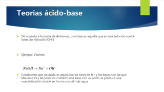  De acuerdo a la teoría de Arrhenius, una base es aquella que en una solución suelta
iones de hidroxilo (OH-)
 Ejemplo: Veamos
 Concluimos que un ácido es aquel que da iones de H+ y las bases son las que
liberan (OH-) Al poner en contacto una base con un ácido se produce una
nuestralización donde se forma una sal más agua.
Teorías ácido-base
 