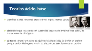  Científico danés Johannes Bronsted y el inglés Thomas Lowry (1923)
 Establecen que los ácidos son sustancias capaces de dividirse y las bases, de
tomar iones de hidrógeno.
 Su teoría señala: “Un ácido es aquella sustancia capaz de donar un protón
porque un ion Hidrógeno H+ sin su electrón, es sencillamente un protón.
Teorías ácido-base
 