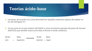 Las bases, de acuerdo con Lowry-Bronsted son aquellas sustancias capaces de aceptar un
ion de hidrógeno H+
 Ya sea como en el caso anterior del NaOH o como el próximo ejemplo del polvo de hornear
(NaHCO3) que también actúa como base al formar el ácido carbónico.
Ácido Base Ácido Base
HCl + NaHCO3 H2CO3 + NaCl
Teorías ácido-base
 