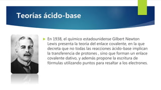  En 1938, el químico estadounidense Gilbert Newton
Lewis presenta la teoría del enlace covalente, en la que
decreta que no todas las reacciones ácido-base implican
la transferencia de protones , sino que forman un enlace
covalente dativo, y además propone la escritura de
fórmulas utilizando puntos para resaltar a los electrones.
Teorías ácido-base
 