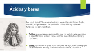 Fue en el siglo XVII cuando el químico anglo-irlandés Robert Boyle
nombró por primera vez las sustancias como ácidos y bases en
función a sus características.
 Ácidos: sustancias con sabor ácido, que corroel el metal, cambian
el papel tornasol a rojo y van perdiendo su acidez al combinarse
con bases.
 Bases: son untuosos al tacto, su sabor es amargo, cambian el papel
papel indicador a azul y disminuye al combinarse con ácidos.
Ácidos y bases
 
