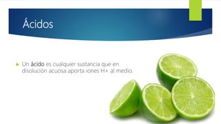 Ácidos
 Un ácido es cualquier sustancia que en
disolución acuosa aporta iones H+ al medio.
 