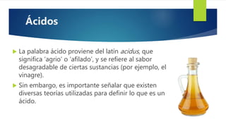  La palabra ácido proviene del latín acidus, que
significa ‘agrio’ o ‘afilado’, y se refiere al sabor
desagradable de ciertas sustancias (por ejemplo, el
vinagre).
 Sin embargo, es importante señalar que existen
diversas teorías utilizadas para definir lo que es un
ácido.
Ácidos
 